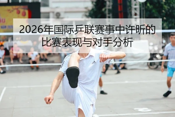2026年国际乒联赛事中许昕的比赛表现与对手分析
