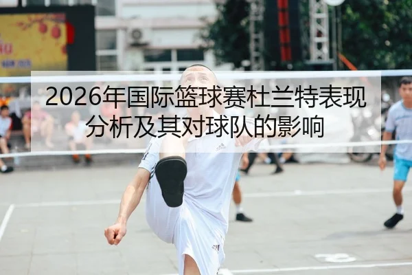 2026年国际篮球赛杜兰特表现分析及其对球队的影响