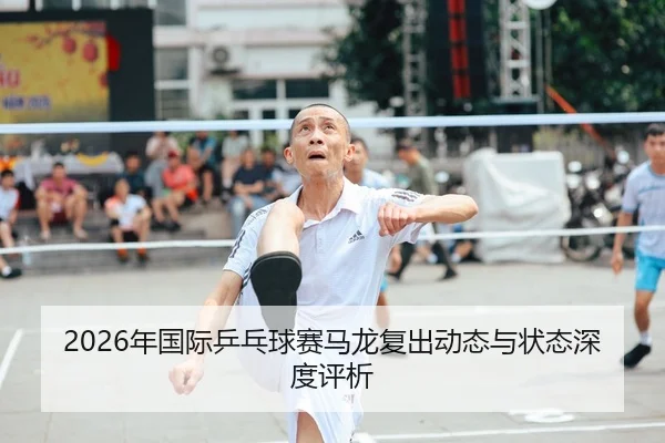 2026年国际乒乓球赛马龙复出动态与状态深度评析