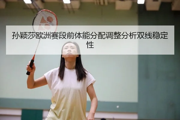 孙颖莎欧洲赛段前体能分配调整分析双线稳定性