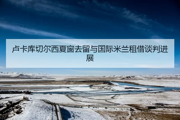 卢卡库切尔西夏窗去留与国际米兰租借谈判进展