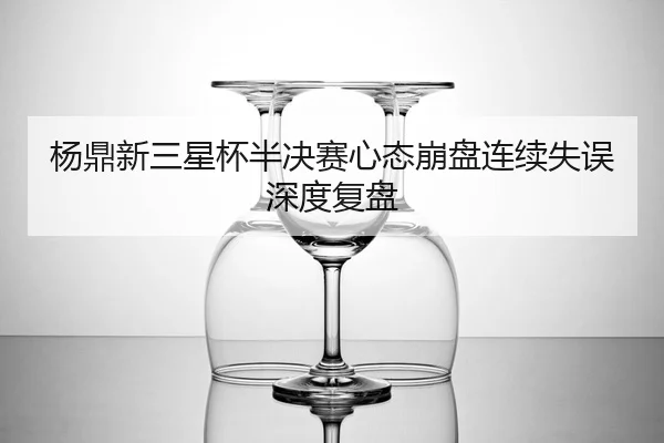 杨鼎新三星杯半决赛心态崩盘连续失误深度复盘